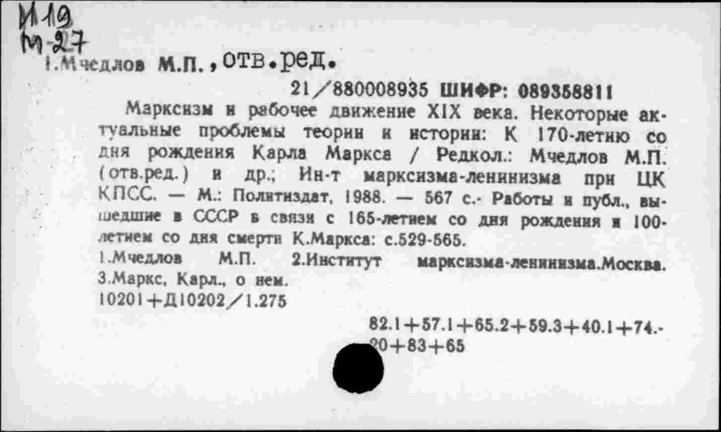 ﻿И ^9
мт
I. Мчедлов М.П. »ОТВ.реД
21/880008935 ШИФР: 089358811
Марксизм и рабочее движение XIX века. Некоторые актуальные проблемы теории и истории: К 170-летию со дня рождения Карла Маркса / Редкол.: Мчедлов М.П. (отв.ред.) и др.; Ин-т марксизма-ленинизма при ЦК КПСС. — М.: Политиздат, 1988. — 567 с.- Работы и публ., вышедшие в СССР в связи с 165-летием со дня рождения и 100-летием со дня смерти К.Маркса: с.529-565.
1.Мчедлов М.П.	2.Институт	марксизма-ленинизма.Москва.
3 Маркс, Карл., о нем.
10201-КД 10202/1.275
82.1 +57.1 +65.2+59.3+40.1 +74.-
^^0+83+65